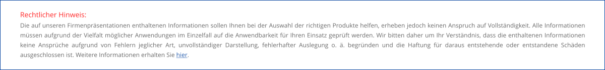 Rechtlicher Hinweis: Die auf unseren Firmenpräsentationen enthaltenen Informationen sollen Ihnen bei der Auswahl der richtigen Produkte helfen, erheben jedoch keinen Anspruch auf Vollständigkeit. Alle Informationen müssen aufgrund der Vielfalt möglicher Anwendungen im Einzelfall auf die Anwendbarkeit für Ihren Einsatz geprüft werden. Wir bitten daher um Ihr Verständnis, dass die enthaltenen Informationen keine Ansprüche aufgrund von Fehlern jeglicher Art, unvollständiger Darstellung, fehlerhafter Auslegung o. ä. begründen und die Haftung für daraus entstehende oder entstandene Schäden ausgeschlossen ist. Weitere Informationen erhalten Sie hier.