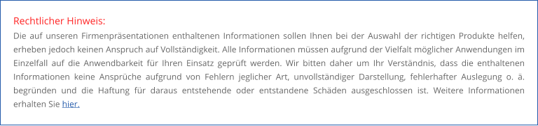 Rechtlicher Hinweis: Die auf unseren Firmenpräsentationen enthaltenen Informationen sollen Ihnen bei der Auswahl der richtigen Produkte helfen, erheben jedoch keinen Anspruch auf Vollständigkeit. Alle Informationen müssen aufgrund der Vielfalt möglicher Anwendungen im Einzelfall auf die Anwendbarkeit für Ihren Einsatz geprüft werden. Wir bitten daher um Ihr Verständnis, dass die enthaltenen Informationen keine Ansprüche aufgrund von Fehlern jeglicher Art, unvollständiger Darstellung, fehlerhafter Auslegung o. ä. begründen und die Haftung für daraus entstehende oder entstandene Schäden ausgeschlossen ist. Weitere Informationen erhalten Sie hier.