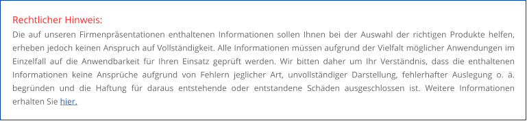 Rechtlicher Hinweis: Die auf unseren Firmenpräsentationen enthaltenen Informationen sollen Ihnen bei der Auswahl der richtigen Produkte helfen, erheben jedoch keinen Anspruch auf Vollständigkeit. Alle Informationen müssen aufgrund der Vielfalt möglicher Anwendungen im Einzelfall auf die Anwendbarkeit für Ihren Einsatz geprüft werden. Wir bitten daher um Ihr Verständnis, dass die enthaltenen Informationen keine Ansprüche aufgrund von Fehlern jeglicher Art, unvollständiger Darstellung, fehlerhafter Auslegung o. ä. begründen und die Haftung für daraus entstehende oder entstandene Schäden ausgeschlossen ist. Weitere Informationen erhalten Sie hier.